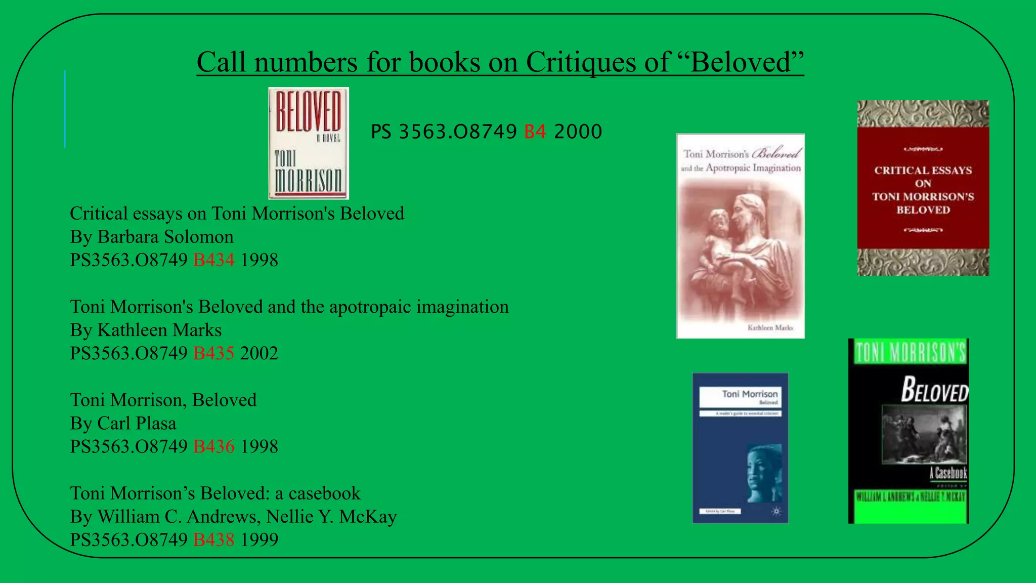 Critical essays on Toni Morrison's Beloved
By Barbara Solomon
PS3563.O8749 B434 1998
Toni Morrison's Beloved and the apotropaic imagination
By Kathleen Marks
PS3563.O8749 B435 2002
Toni Morrison, Beloved
By Carl Plasa
PS3563.O8749 B436 1998
Toni Morrison’s Beloved: a casebook
By William C. Andrews, Nellie Y. McKay
PS3563.O8749 B438 1999
PS 3563.O8749 B4 2000
Call numbers for books on Critiques of “Beloved”
 
