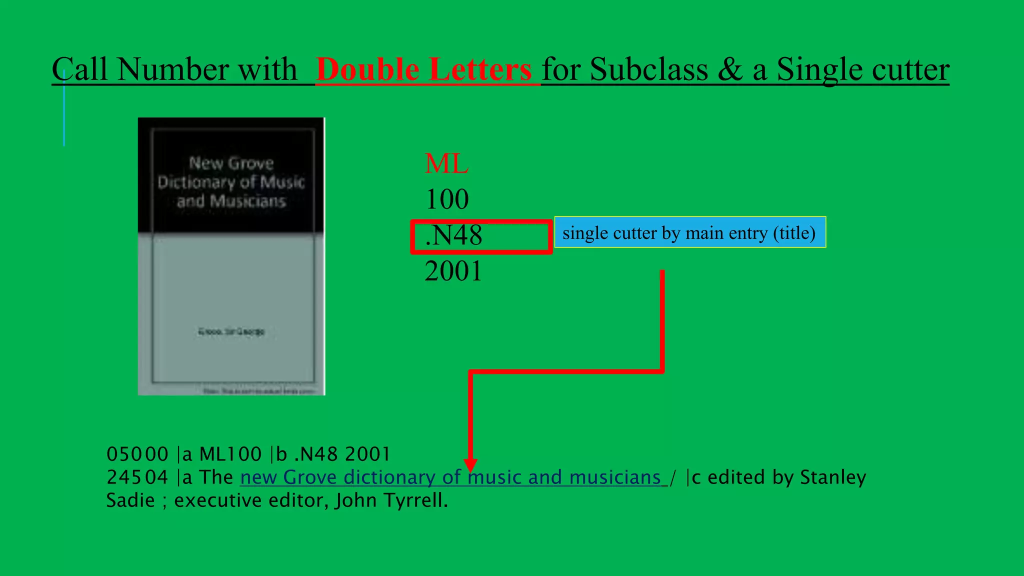 05000 |a ML100 |b .N48 2001
24504 |a The new Grove dictionary of music and musicians / |c edited by Stanley
Sadie ; executive editor, John Tyrrell.
ML
100
.N48
2001
single cutter by main entry (title)
Call Number with Double Letters for Subclass & a Single cutter
 