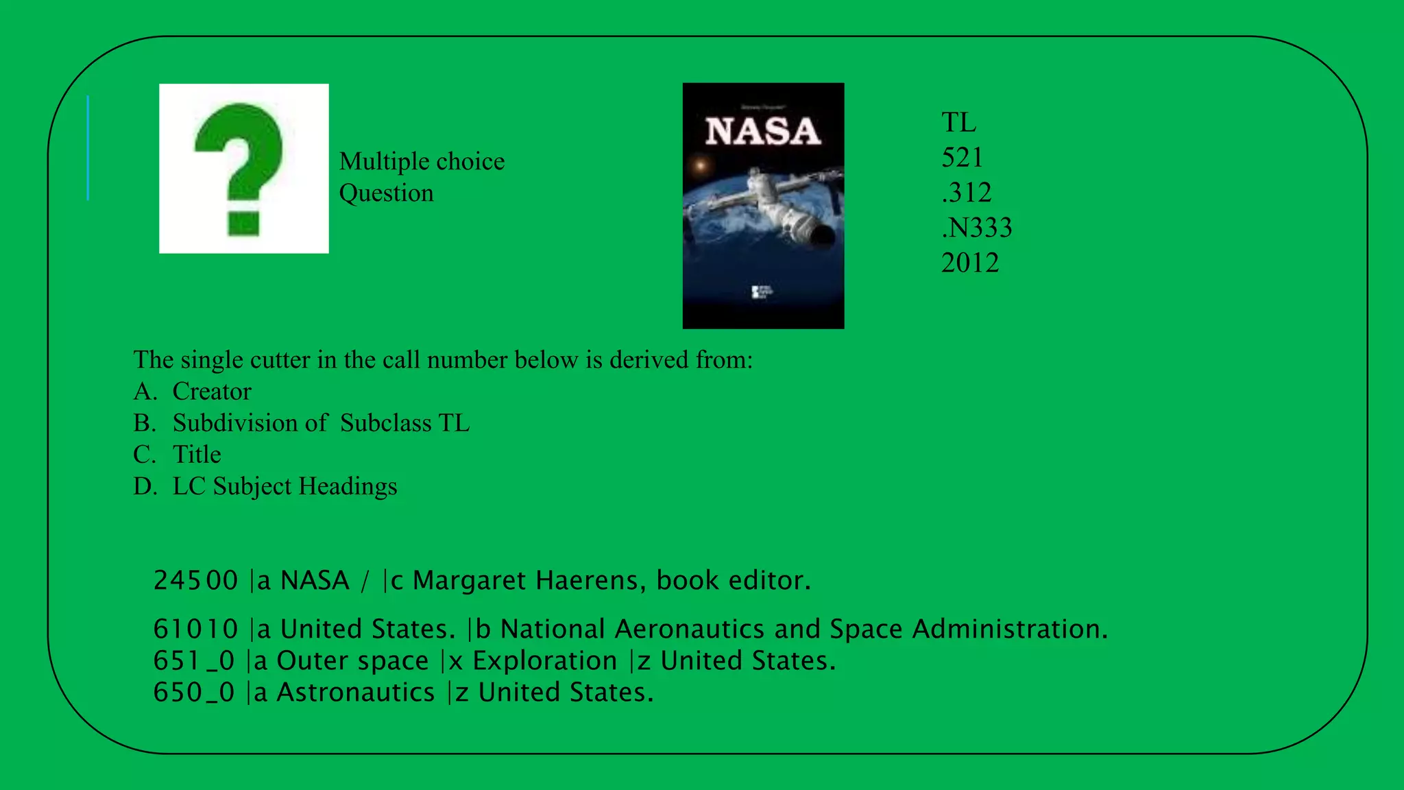 The single cutter in the call number below is derived from:
A. Creator
B. Subdivision of Subclass TL
C. Title
D. LC Subject Headings
TL
521
.312
.N333
2012
24500 |a NASA / |c Margaret Haerens, book editor.
61010 |a United States. |b National Aeronautics and Space Administration.
651_0 |a Outer space |x Exploration |z United States.
650_0 |a Astronautics |z United States.
Multiple choice
Question
 