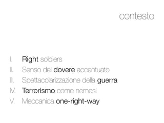 contesto



I.      Right soldiers
II.     Senso del dovere accentuato
III.    Spettacolarizzazione della guerra
IV.     Terrorismo come nemesi 
V.      Meccanica one-right-way
 