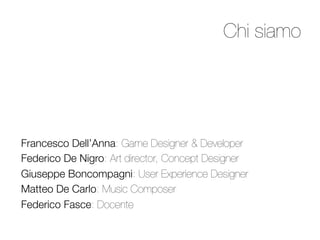 Chi siamo




Francesco Dell’Anna: Game Designer  Developer
Federico De Nigro: Art director, Concept Designer
Giuseppe Boncompagni: User Experience Designer
Matteo De Carlo: Music Composer 
Federico Fasce: Docente 
 