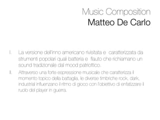 Music Composition 
                                             Matteo De Carlo


I.     La versione dell’inno americano rivisitata e caratterizzata da
       strumenti popolari quali batteria e ﬂauto che richiamano un
       sound tradizionale dal mood patriottico.
II.    Attraverso una forte espressione musicale che caratterizza il
       momento topico della battaglia, le diverse timbriche rock, dark,
       industrial inﬂuenzano il ritmo di gioco con l’obiettivo di enfatizzare il
       ruolo del player in guerra.


 