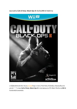 ขอแจมด้วย Call of Duty: Black Ops II ห ันห ัวสู่ Wii U ก ันอีกราย




งานนี้ปนินจัดกันหนั กจริงๆ จับเกมแทงบอลใหญ่ๆ จากค่าย Third Party กันได ้เพียบ (ก็สเปคเครืองเทพ
       ู่                                                                                ่
แล ้วหนิ ^ ^") ล่าสุด Call of Duty: Black Ops II ภาคล่าสุดของเกม FPS ชือดัง ก็หันหัวมาสู่ Wii U
                                                                       ่
กันเพิมเติมอีกแพลตฟอร์ม
      ่
 