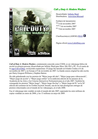 Call
Call of
of Duty 4: Modern Warfare
Duty 4: Modern Warfare
Desarrollador: Infinity Ward
Distribuidora: Activision Blizzard
Fecha(s) de lanzamiento:
NA 6 de noviembre 2007
AUS 7 de noviembre 2007
EU 9 de noviembre 2007
Clasificación(es) (ADESE) PEGI:
Página oficial www.CallofDuty.com
Call of Duty 4: Modern Warfare, comúnmente conocido como COD4, es un videojuego bélico de
acción en primera persona, desarrollado por Infinity Ward para Xbox 360, PS3 y PC. Es el cuarto de
la saga Call of Duty, excluyendo expansiones. El juego fue lanzado en Estados Unidos el 6 de
noviembre de 2007 y en Europa el 9 de noviembre de 2007. La banda sonora original ha sido escrita
por Harry Gregson-Williams y Stephen Barton.
Ha sido galardonado con los premios de "Mejor juego del año", "Mejor juego para videoconsola",
"Mejor juego de acción" y "Mejor juego online" en la undécima edición de los premios de la
Academia de las Artes y las Ciencias Interactivas Norteamericanas en el año 2007. También ha
conseguido los premios "Mejor Juego", "Mejor Juego On-line" y "Mejor Juego de Pc" en la 26ª
edición del certamen de los Golden Joystick Awards, una de las más prestigiosas entregas de
premios relacionados con el mundo de los videojuegos, en el año 2008.
Fue el videojuego más vendido en todo el mundo del año 2007, superando los siete millones de
copias vendidas en enero de 2008, y los 13 millones en mayo de 2009.
 