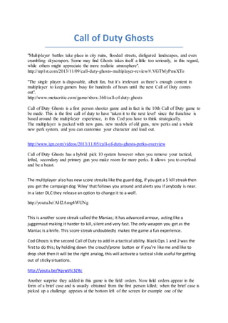 Call of Duty Ghosts 
"Multiplayer battles take place in city ruins, flooded streets, disfigured landscapes, and even 
crumbling skyscrapers. Some may find Ghosts takes itself a little too seriously, in this regard, 
while others might appreciate the more realistic atmosphere". 
http://mp1st.com/2013/11/09/call-duty-ghosts-multiplayer-review/#.VGTMyPmsXTo 
"The single player is disposable, albeit fun, but it’s irrelevant as there’s enough content in 
multiplayer to keep gamers busy for hundreds of hours until the next Call of Duty comes 
out". 
http://www.metacritic.com/game/xbox-360/call-of-duty-ghosts 
Call of Duty Ghosts is a first person shooter game and in fact is the 10th Call of Duty game to 
be made. This is the first call of duty to have 'taken it to the next level' since the franchise is 
based around the multiplayer experience, in this Cod you have to think strategically. 
The multiplayer is packed with new guns, new models of old guns, new perks and a whole 
new perk system, and you can customise your character and load out. 
http://www.ign.com/videos/2013/11/05/call-of-duty-ghosts-perks-overview 
Call of Duty Ghosts has a hybrid pick 10 system however when you remove your tactical, 
lethal, secondary and primary gun you make room for more perks. It allows you to overload 
and be a beast. 
The multiplayer also has new score streaks like the guard dog, if you get a 5 kill streak then 
you get the campaign dog 'Riley' that follows you around and alerts you if anybody is near. 
In a later DLC they release an option to change it to a wolf. 
http://youtu.be/AH2Amg4WUNg 
This is another score streak called the Maniac; it has advanced armour, acting like a 
juggernaut making it harder to kill, silent and very fast. The only weapon you get as the 
Maniac is a knife. This score streak undoubtedly makes the game a fun experience. 
Cod Ghosts is the second Call of Duty to add in a tactical ability. Black Ops 1 and 2 was the 
first to do this; by holding down the crouch/prone button or if you're like me and like to 
drop shot then it will be the right analog, this will activate a tactical slide useful for getting 
out of sticky situations. 
http://youtu.be/9qywVlc3ZBc 
Another surprise they added in this game is the field orders. Now field orders appear in the 
form of a brief case and is usually obtained from the first person killed; when the brief case is 
picked up a challenge appears at the bottom left of the screen for example one of the 
 