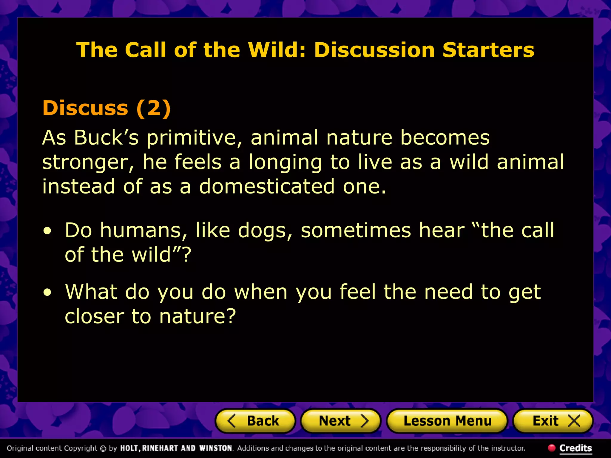 The Call of the Wild: Discussion Starters
Discuss (2)
As Buck’s primitive, animal nature becomes
stronger, he feels a longing to live as a wild animal
instead of as a domesticated one.
• Do humans, like dogs, sometimes hear “the call
of the wild”?
• What do you do when you feel the need to get
closer to nature?
 