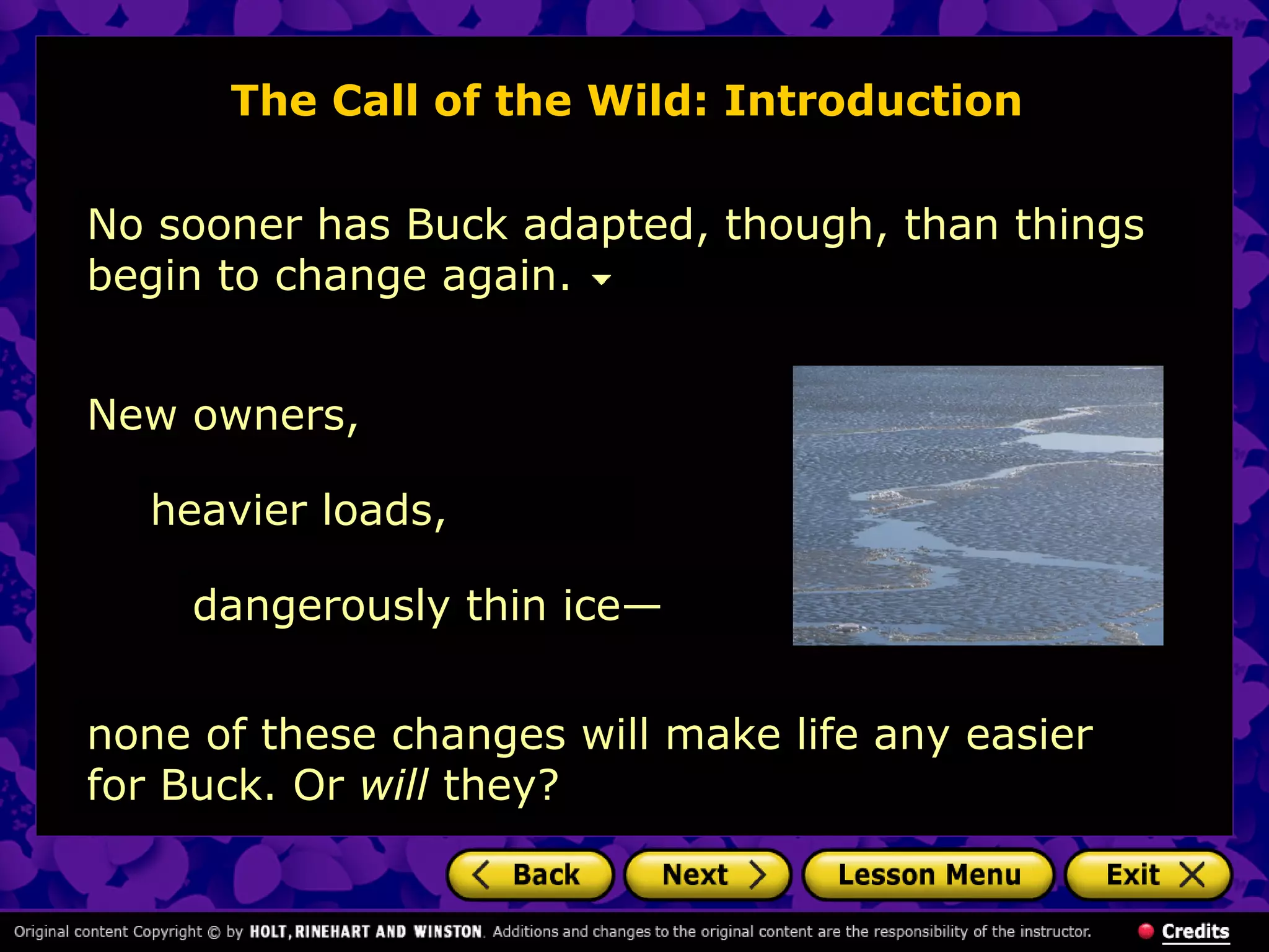 The Call of the Wild: Introduction
No sooner has Buck adapted, though, than things
begin to change again.
heavier loads,
New owners,
dangerously thin ice—
none of these changes will make life any easier
for Buck. Or will they?
 
