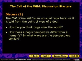The Call of the Wild: Discussion Starters
Discuss (1)
The Call of the Wild is an unusual book because it
is told from the point of view of a dog.
• How do you think dogs view the world?
• How does a dog’s perspective differ from a
human’s? In what ways are the perspectives
similar?
 