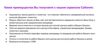 Какие преимущества Вы получаете с нашим сервисом Callorem:
● Аудиозапись звонка диалога с клиентом - это помогает обеспечить своевременный контроль
качества общения с клиентом
● Модуль обратного звонка на Ваш сайт для автоматического заведения клиента в Вашу базу и
моментальным push уведомлением менеджера
● Ведение учета клиентов и истории звонков для полной картины работы Вашего бизнеса
● Простое администрирование колл-центра в бэк-офисе, управление менеджерами, базами
клиентов и звонками
● Приложение на Android смартфон каждому менеджеру по продажам для работы Вашего колл-
центра
● Отчеты и статистика по работе Вашего колл-центра для контроля работы бизнеса в целом
● Возможна интеграция с CRM
 