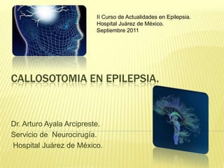 CALLOSOTOMIA EN EPILEPSIA.
Dr. Arturo Ayala Arcipreste.
Servicio de Neurocirugía.
Hospital Juárez de México.
II Curso de Actualidades en Epilepsia.
Hospital Juárez de México.
Septiembre 2011
 