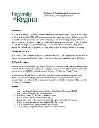 Who we are:

The University of Regina’s Business & Professional Development department (BPD) is part of the Centre
for Continuing Education (CCE). BPD offers one and two-day courses and seminars designed to meet the
needs of busy professionals who want to stay competitive in our ever-changing economy. BPD offers
seminars in project management, leadership, professional management, marketing and sales, as well as
a variety of workshops and customized training. Our team puts emphasis on real-world expertise
assuring a stimulating balance between theoretical and practical information in its program delivery.

What we are looking for:

As a result of our continued growth and emerging demand in the marketplace, we are seeking
experienced instructors to facilitate courses within our new Business Analyst Professional Certificate.

Certificate Description:

Business Analysis is the discipline involving the identification of business needs and associated potential
solutions to business problems. Understand and apply a new level of knowledge for Business Analysis in
your roles and responsibilities and understand all the steps in the Business Analysis Process.

The Business Analyst Certificate will consist of 7, 2-day courses based on the learning areas of the
BABOK. The certificate will begin with a Fundamentals of Business Analysis course that must be
completed prior to all other modules. Upon completion of this certificate, all students will be required
to attend a final practicum.

Required:

       Ability and desire to develop content based on the BA Book of Knowledge (BABOK)
       Ability to facilitate courses during the weekdays
       Certified and/or long time career in Business Analysis
       Desire to teach adult learners in the field of BA
       Enthusiastic energy in the classroom and maintain a positive learning environment
       Ability to customize content and delivery to reflect client needs
       Ability to work across a variety of sectors and industries
       Ability to teach using hands-on, real world and relevant examples
 