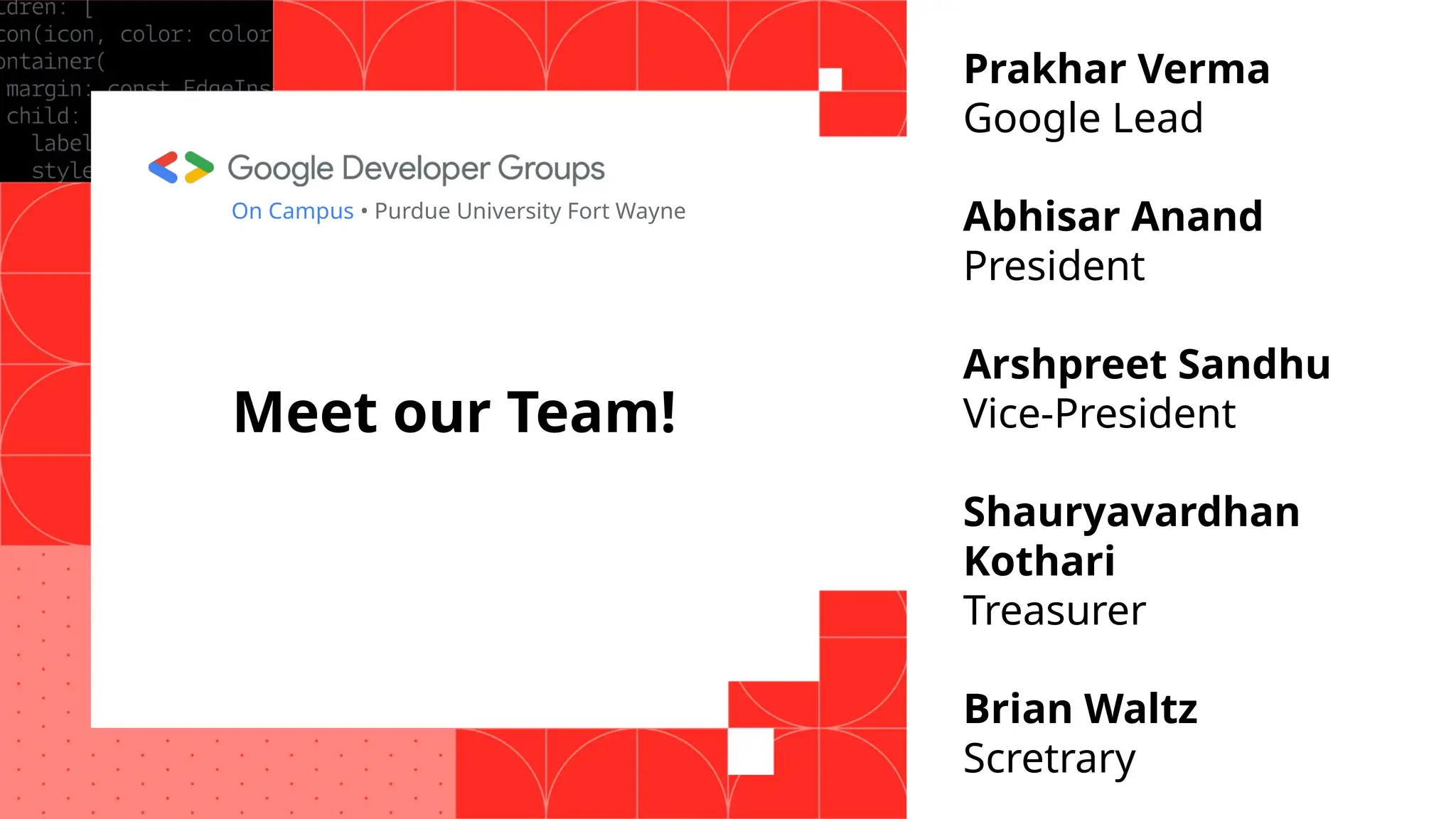 Meet our Team!
FirstName LastName
Title, Company
On Campus • Purdue University Fort Wayne
Prakhar Verma
Google Lead
Abhisar Anand
President
Arshpreet Sandhu
Vice-President
Shauryavardhan
Kothari
Treasurer
Brian Waltz
Scretrary
 