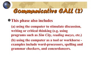 Communicative CALL (2) This phase also includes  (a) using the computer to stimulate discussion, writing or critical thinking (e.g. using programs such as  Sim City, reading mazes,  etc.) (b) using the computer as a tool or workhorse - examples include word-processors, spelling and grammar checkers, and concordancers. 
