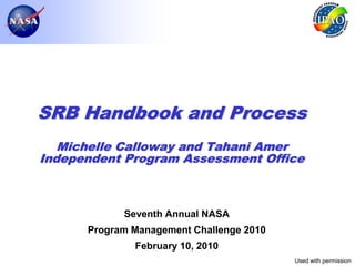SRB Handbook and Process
   Michelle Calloway and Tahani Amer
Independent Program Assessment Office



            Seventh Annual NASA
      Program Management Challenge 2010
              February 10, 2010
                                          Used with permission
                                                        Page 1
 
