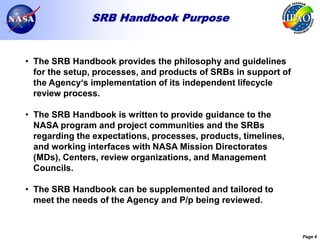 SRB Handbook Purpose


• The SRB Handbook provides the philosophy and guidelines
  for the setup, processes, and products of SRBs in support of
  the Agency‘s implementation of its independent lifecycle
  review process.

• The SRB Handbook is written to provide guidance to the
  NASA program and project communities and the SRBs
  regarding the expectations, processes, products, timelines,
  and working interfaces with NASA Mission Directorates
  (MDs), Centers, review organizations, and Management
  Councils.

• The SRB Handbook can be supplemented and tailored to
  meet the needs of the Agency and P/p being reviewed.


                                                                 Page 4
 