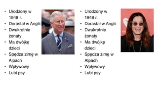 • Urodzony w
1948 r.
• Dorastał w Anglii
• Dwukrotnie
żonaty
• Ma dwójkę
dzieci
• Spędza zimę w
Alpach
• Wpływowy
• Lubi psy
• Urodzony w
1948 r.
• Dorastał w Anglii
• Dwukrotnie
żonaty
• Ma dwójkę
dzieci
• Spędza zimę w
Alpach
• Wpływowy
• Lubi psy
 