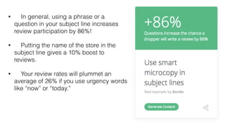 • In general, using a phrase or a
question in your subject line increases
review participation by 86%!
• Putting the name of the store in the
subject line gives a 10% boost to
reviews.
• Your review rates will plummet an
average of 26% if you use urgency words
like “now” or “today.”
 