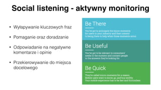Social listening - aktywny monitoring
• Wyłapywanie kluczowych fraz
• Pomaganie oraz doradzanie
• Odpowiadanie na negatywne
komentarze i opinie
• Przekierowywanie do miejsca
docelowego
 