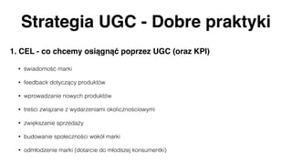 Strategia UGC - Dobre praktyki
1. CEL - co chcemy osiągnąć poprzez UGC (oraz KPI)
• świadomość marki
• feedback dotyczący produktów
• wprowadzanie nowych produktów
• treści związane z wydarzeniami okolicznościowymi
• zwiększanie sprzedaży
• budowanie społeczności wokół marki
• odmłodzenie marki (dotarcie do młodszej konsumentki)
 