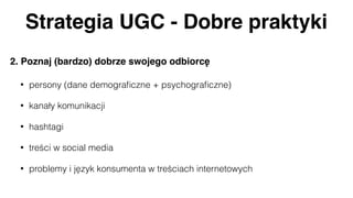 Strategia UGC - Dobre praktyki
2. Poznaj (bardzo) dobrze swojego odbiorcę
• persony (dane demograﬁczne + psychograﬁczne)
• kanały komunikacji
• hashtagi
• treści w social media
• problemy i język konsumenta w treściach internetowych
 