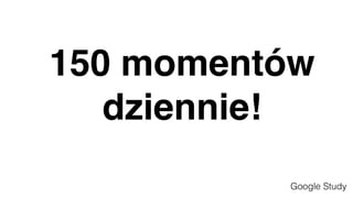 150 momentów
dziennie!
Google Study
 