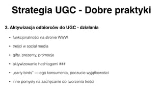 Strategia UGC - Dobre praktyki
3. Aktywizacja odbiorców do UGC - działania
• funkcjonalności na stronie WWW
• treści w social media
• gifty, prezenty, promocje
• aktywizowanie hashtagami ###
• „early birds” — ego konsumenta, poczucie wyjątkowości
• inne pomysły na zachęcanie do tworzenia treści
 