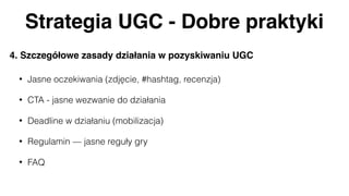 Strategia UGC - Dobre praktyki
4. Szczegółowe zasady działania w pozyskiwaniu UGC
• Jasne oczekiwania (zdjęcie, #hashtag, recenzja)
• CTA - jasne wezwanie do działania
• Deadline w działaniu (mobilizacja)
• Regulamin — jasne reguły gry
• FAQ
 