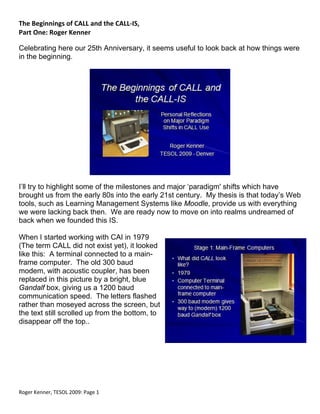 The Beginnings of CALL and the CALL‐IS, 
Part One: Roger Kenner 
 
Celebrating here our 25th Anniversary, it seems useful to look back at how things were
in the beginning.




                                                                  
 
I’ll try to highlight some of the milestones and major ‘paradigm' shifts which have
brought us from the early 80s into the early 21st century. My thesis is that today’s Web
tools, such as Learning Management Systems like Moodle, provide us with everything
we were lacking back then. We are ready now to move on into realms undreamed of
back when we founded this IS.

When I started working with CAI in 1979
(The term CALL did not exist yet), it looked
like this: A terminal connected to a main-
frame computer. The old 300 baud
modem, with acoustic coupler, has been
replaced in this picture by a bright, blue
Gandalf box, giving us a 1200 baud
communication speed. The letters flashed
rather than moseyed across the screen, but
the text still scrolled up from the bottom, to
disappear off the top..




 
Roger Kenner, TESOL 2009: Page 1 
 