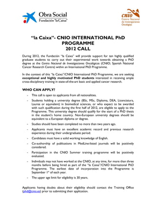 “la Caixa”- CNIO INTERNATIONAL PhD
                    PROGRAMME
                      2012 CALL
During 2012, the Fundación “la Caixa” will provide support for ten highly qualified
graduate students to carry out their experimental work towards obtaining a PhD
degree at the Centro Nacional de Investigaciones Oncológicas (CNIO; Spanish National
Cancer Research Centre) within an International PhD Programme.

In the context of this “la Caixa”/CNIO International PhD Programme, we are seeking
exceptional and highly motivated PhD students interested in receiving ample
cross-disciplinary training in state-of-the-art basic and applied cancer research.

WHO CAN APPLY?
   -   This call is open to applicants from all nationalities.
   -   Students holding a university degree (BSc, MSc, Diploma, DEA, Licenciatura,
       Laurea or equivalent) in biomedical sciences, or who expect to be awarded
       with such qualification during the first half of 2012, are eligible to apply to the
       Programme. This university degree should qualify for the start of a PhD thesis
       in the student’s home country. Non-European university degrees should be
       equivalent to a European diploma or degree.
   -   Studies should have been completed no more than two years ago.
   -   Applicants must have an excellent academic record and previous research
       experience during their undergraduate period.
   -   Candidates must have a solid working knowledge of English.
   -   Co-authorship of publications in MedLine-listed journals will be positively
       considered.
   -   Participation in the CNIO Summer training programme will be positively
       evaluated.
   -   Individuals may not have worked at the CNIO, at any time, for more than three
       months before being hired as part of the “la Caixa”/CNIO International PhD
       Programme. The earliest date of incorporation into the Programme is
       September 1st of each year.
   -   The upper age limit for eligibility is 30 years.


Applicants having doubts about their eligibility should contact the Training Office
(phd@cnio.es) prior to submitting their application.
 