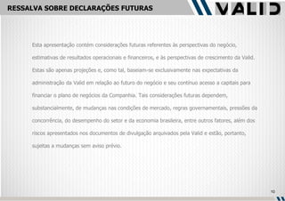 RESSALVA SOBRE DECLARAÇÕES FUTURAS Esta apresentação contém considerações futuras referentes às perspectivas do negócio, estimativas de resultados operacionais e financeiros, e às perspectivas de crescimento da Valid. Estas são apenas projeções e, como tal, baseiam-se exclusivamente nas expectativas da administração da Valid em relação ao futuro do negócio e seu contínuo acesso a capitais para financiar o plano de negócios da Companhia. Tais considerações futuras dependem, substancialmente, de mudanças nas condições de mercado, regras governamentais, pressões da concorrência, do desempenho do setor e da economia brasileira, entre outros fatores, além dos riscos apresentados nos documentos de divulgação arquivados pela Valid e estão, portanto, sujeitas a mudanças sem aviso prévio. 
