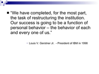 “We have completed, for the most part, the task of restructuring the institution.  Our success is going to be a function of personal behavior – the behavior of each and every one of us.” Louis V. Gerstner Jr.  - President of IBM in 1998 