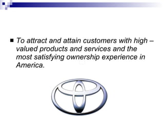 To attract and attain customers with high – valued products and services and the most satisfying ownership experience in America. 
