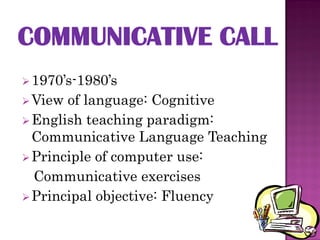  1970’s-1980’s
 View of language: Cognitive
 English teaching paradigm:
  Communicative Language Teaching
 Principle of computer use:
  Communicative exercises
 Principal objective: Fluency
 