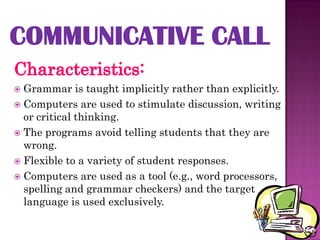  Grammar is taught implicitly rather than explicitly.
 Computers are used to stimulate discussion, writing
  or critical thinking.
 The programs avoid telling students that they are
  wrong.
 Flexible to a variety of student responses.
 Computers are used as a tool (e.g., word processors,
  spelling and grammar checkers) and the target
  language is used exclusively.
 