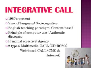  1980’s-present
 View of language: Sociocognitive
 English teaching paradigm: Content-based
 Principle of computer use : Authentic
  discourse
 Principal objective: Agency
 2 types: Multimedia CALL (CD-ROMs)
          Web-based CALL (CMC &
                            Internet)
 