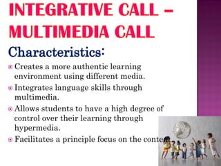  Creates  a more authentic learning
  environment using different media.
 Integrates language skills through
  multimedia.
 Allows students to have a high degree of
  control over their learning through
  hypermedia.
 Facilitates a principle focus on the content.
 