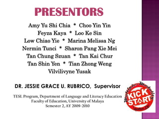 Amy Yu Shi Chia * Choo Yin Yin
         Feyza Kaya * Loo Ke Sin
    Low Chiao Yie * Marina Melissa Ng
    Nermin Tunci * Sharon Pang Xie Mei
     Tan Chung Szuan * Tan Kai Chur
     Tan Shin Yen * Tian Zhong Weng
             Vilvilivyne Yusak

DR. JESSIE GRACE U. RUBRICO, Supervisor
TESL Program, Department of Language and Literacy Education
         Faculty of Education, University of Malaya
                 Semester 2, AY 2009-2010
 
