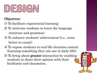 Objectives:
1) To facilitate experiential learning;
2) To motivate students to learn the language
   structure and grammar;
3) To enhance students’ achievement-(i.e., score
   better in exam);
4) To expose students to real life situation context
  (learning something they can use in daily life);
5) To bring about greater interaction by enabling
  students to share their opinion with their
  facilitator and classmates.
 