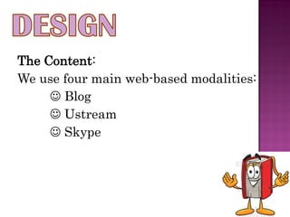 The Content:
We use four main web-based modalities:
      Blog
      Ustream
      Skype
 