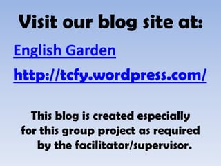 Visit our blog site at:
English Garden
http://tcfy.wordpress.com/

   This blog is created especially
 for this group project as required
    by the facilitator/supervisor.
 