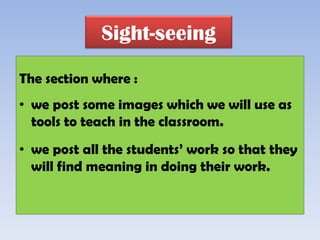 Sight-seeing

The section where :
• we post some images which we will use as
  tools to teach in the classroom.
• we post all the students’ work so that they
  will find meaning in doing their work.
 
