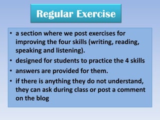 Regular Exercise
• a section where we post exercises for
  improving the four skills (writing, reading,
  speaking and listening).
• designed for students to practice the 4 skills
• answers are provided for them.
• if there is anything they do not understand,
  they can ask during class or post a comment
  on the blog
 