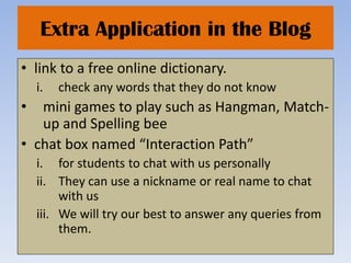 Extra Application in the Blog
• link to a free online dictionary.
    i.   check any words that they do not know
•  mini games to play such as Hangman, Match-
   up and Spelling bee
• chat box named “Interaction Path”
    i. for students to chat with us personally
    ii. They can use a nickname or real name to chat
         with us
    iii. We will try our best to answer any queries from
         them.
 