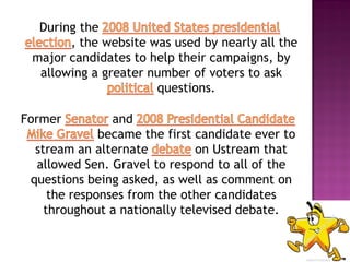 During the
       , the website was used by nearly all the
 major candidates to help their campaigns, by
  allowing a greater number of voters to ask
                      questions.

Former          and
              became the first candidate ever to
  stream an alternate          on Ustream that
  allowed Sen. Gravel to respond to all of the
 questions being asked, as well as comment on
     the responses from the other candidates
    throughout a nationally televised debate.
 