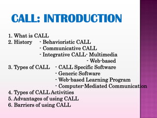 1. What is CALL
2. History - Behavioristic CALL
              - Communicative CALL
              - Integrative CALL- Multimedia
                                  - Web-based
3. Types of CALL - CALL Specific Software
                     - Generic Software
                     - Web-based Learning Program
                     - Computer-Mediated Communication
4. Types of CALL Activities
5. Advantages of using CALL
6. Barriers of using CALL
 