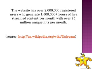 The website has over 2,000,000 registered
  users who generate 1,500,000+ hours of live
   streamed content per month with over 75
        million unique hits per month.



(source:                                   )
 