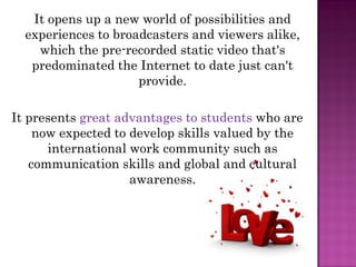 It opens up a new world of possibilities and
  experiences to broadcasters and viewers alike,
    which the pre-recorded static video that's
   predominated the Internet to date just can't
                     provide.

It presents great advantages to students who are
    now expected to develop skills valued by the
      international work community such as
   communication skills and global and cultural
                    awareness.
 