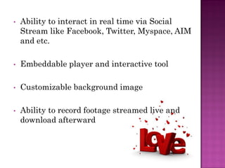 •   Ability to interact in real time via Social
    Stream like Facebook, Twitter, Myspace, AIM
    and etc.

•   Embeddable player and interactive tool

•   Customizable background image

•   Ability to record footage streamed live and
    download afterward
 