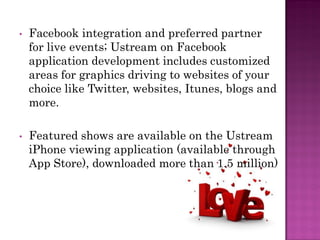 •   Facebook integration and preferred partner
    for live events; Ustream on Facebook
    application development includes customized
    areas for graphics driving to websites of your
    choice like Twitter, websites, Itunes, blogs and
    more.

•   Featured shows are available on the Ustream
    iPhone viewing application (available through
    App Store), downloaded more than 1.5 million)
 