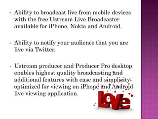 •   Ability to broadcast live from mobile devices
    with the free Ustream Live Broadcaster
    available for iPhone, Nokia and Android.

•   Ability to notify your audience that you are
    live via Twitter.

•   Ustream producer and Producer Pro desktop
    enables highest quality broadcasting and
    additional features with ease and simplicity;
    optimized for viewing on iPhone and Android
    live viewing application.
 